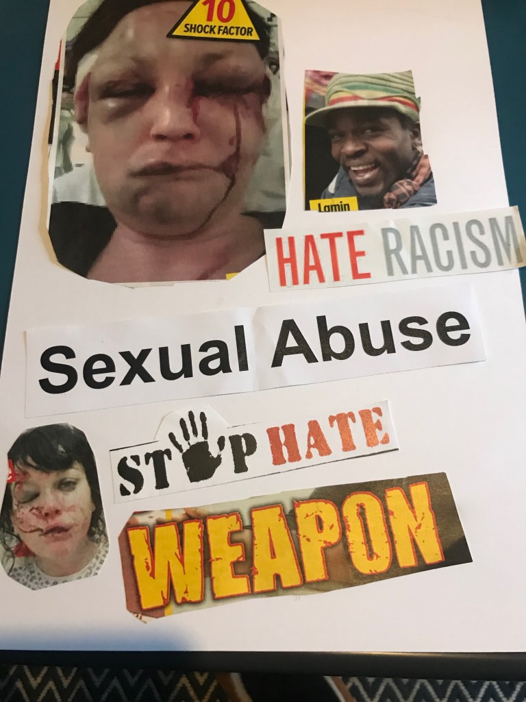 Arjun: The top of the page has a large cut-out of a picture of a woman who has severe facial injuries, including bruised and blooded eyes. Next to this is a picture of a black man, with the words ‘hate racism’ below. On the bottom half of the page are the words ‘sexual abuse’ ‘stop hate’ and ‘weapon’. The bottom left hand corner features a photo cut-out of a young girl who is also badly injured on her face.