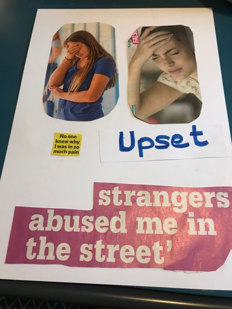 Arjun: The top half of the page has two cut-out images of women who look upset and have their hands resting on their head and covering their eyes. Below are the words ‘no one knew why I was in so much pain’ and ‘upset.’ At the bottom of the page is a large magazine cut-out of the words ‘strangers abused me in the street.’