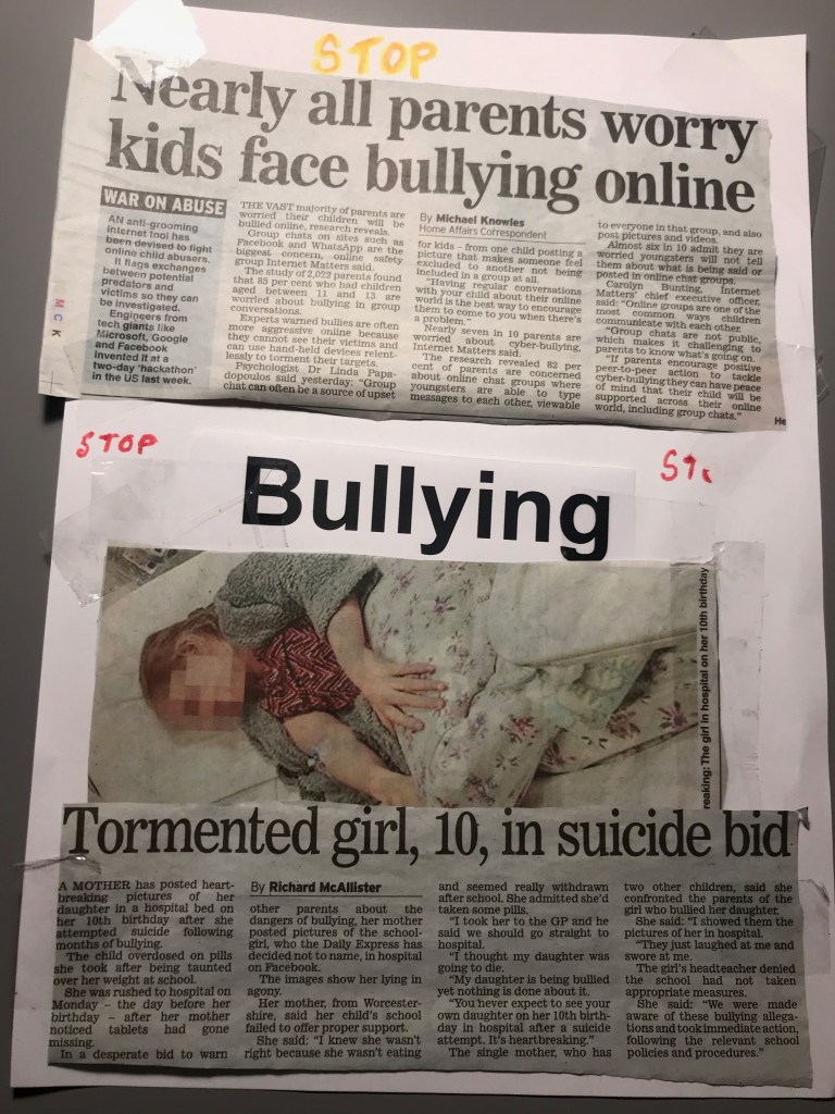 Bob: The top of the page says ‘stop’ with a newspaper clipping below with the heading ‘nearly all parents worry kids face bullying online.’ Below are the words ‘stop bullying stop’ and a newspaper clipping of a photo of a young girl lying in a hospital bed wrapped in a duvet cover and the heading ‘tormented girl, 10, in suicide bid.’