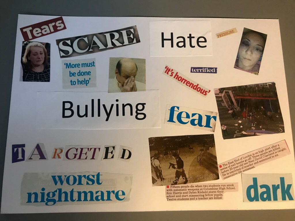 Brandon: The top left hand corner of this page has cut-outs which read ‘tears’ ‘scare’ and more must be done’ which is accompanied by two photos, one is a woman who looks upset and the other a man holding his head in his hands. Below this is the word ‘bullying’ and the word ‘targeted’ which has been constructed from letters out of the magazine. There is a cut-out at the bottom saying ‘worst nightmare’. On the right hand side are cut outs reading ‘hate’ ‘pressure’ ‘terrified’ ‘it’s horrendous’ ‘fear’ and ‘dark’. There are three images, the first is a woman who has a bruised eye, the second is of shop front which is covered in debris, labelled by an excerpt describing a nail bomb. The final image has a figure holding a gun, and is accompanied by a description about a school massacre in the US.