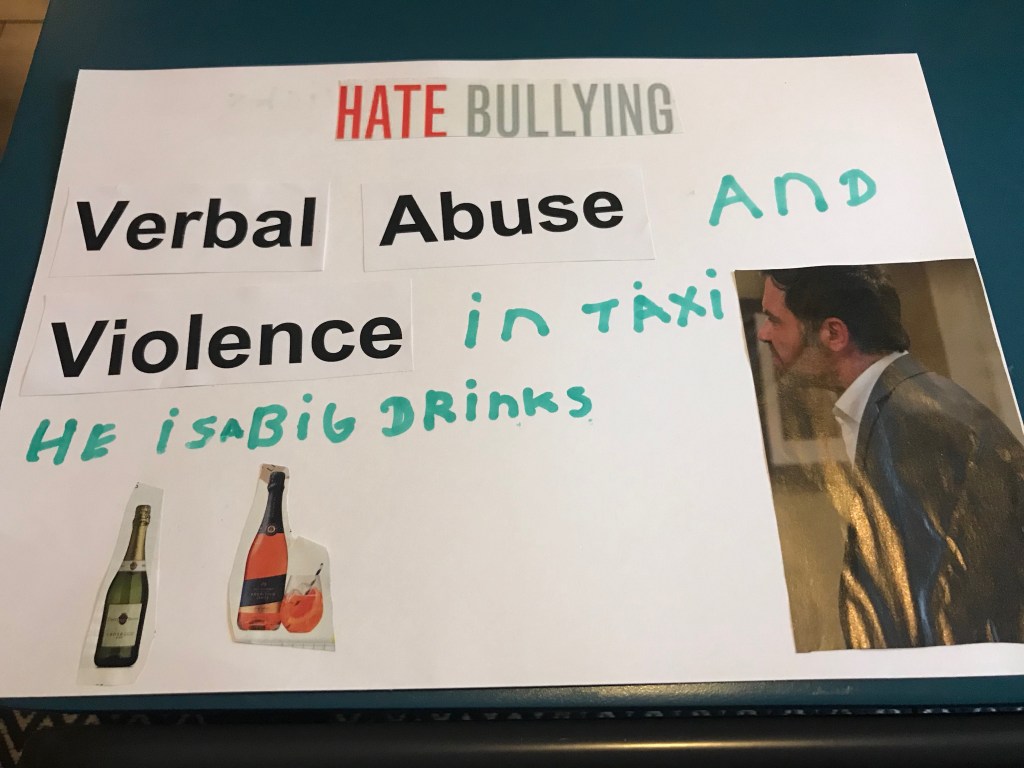 The top of this board reads ‘hate bullying.’ Below are the words ‘verbal abuse and violence in taxi he is a big drinks.’ Next to this is a photo of a character from the TV soap operate, Coronation Street. At the bottom are two photos of bottles of alcohol.