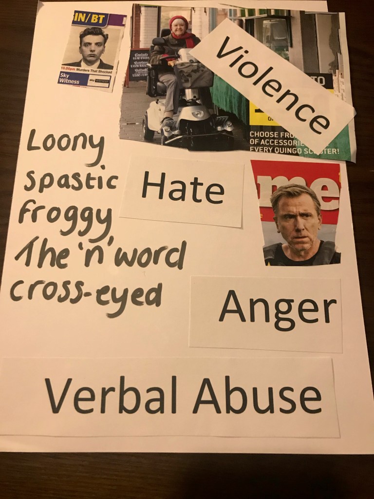 The top of the page has a magazine cut out of a man, in black and white, with a heading that says ‘murders that shocked.’ Next to this is a magazine cut-out of a photo of a women using a mobility scooter and smiling towards the camera, layered over the top of this is the word ‘violence’. Along the left-hand side of the page are a number of racially and disablist slurs. Next to this are the words hate, anger and verbal abuse. To the right is a magazine cut-out of a photo of a man looking away from the camera anxiously.