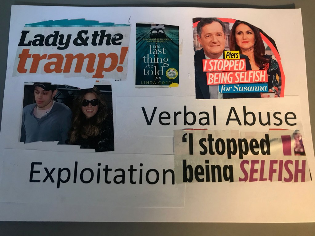 Taylor: The top of this page has magazine cut-outs reading ‘lady and the tramp’ and ‘I stopped being selfish for Suzanna’. In the middle is a photo of a book with the title ‘the last thing she told me’. Below is a photo of two people and the words ‘verbal abuse’ ‘exploitation’ and ‘I stopped being selfish’